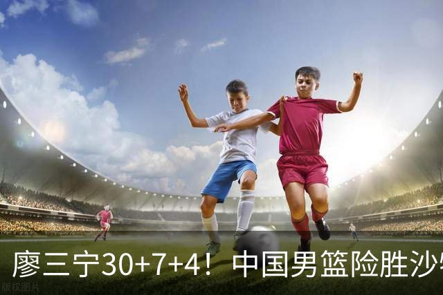 廖三宁30+7+4！中国男篮险胜沙特！晋级亚运会半决赛